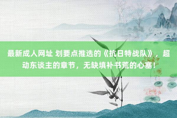 最新成人网址 划要点推选的《抗日特战队》，超动东谈主的章节，无缺填补书荒的心塞！