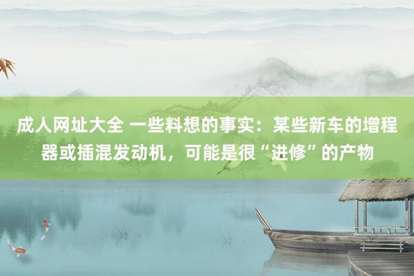 成人网址大全 一些料想的事实：某些新车的增程器或插混发动机，可能是很“进修”的产物