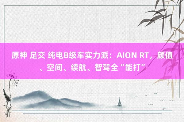 原神 足交 纯电B级车实力派：AION RT，颜值、空间、续航、智驾全“能打”