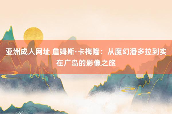 亚洲成人网址 詹姆斯·卡梅隆：从魔幻潘多拉到实在广岛的影像之旅