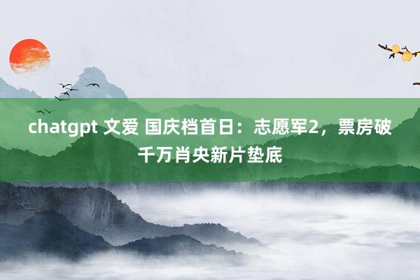 chatgpt 文爱 国庆档首日：志愿军2，票房破千万肖央新片垫底