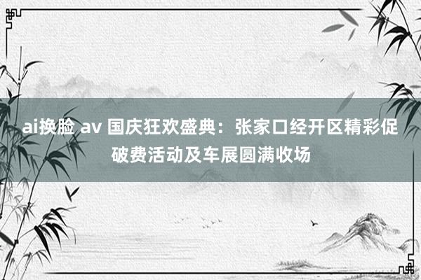 ai换脸 av 国庆狂欢盛典：张家口经开区精彩促破费活动及车展圆满收场