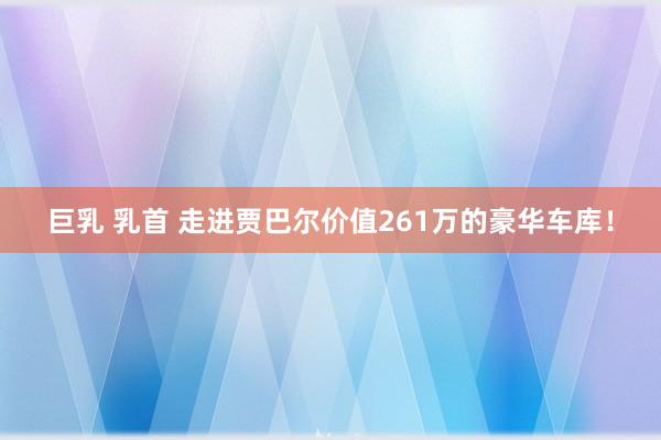 巨乳 乳首 走进贾巴尔价值261万的豪华车库！