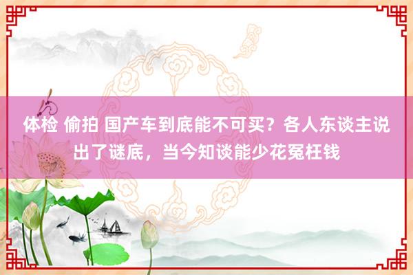 体检 偷拍 国产车到底能不可买？各人东谈主说出了谜底，当今知谈能少花冤枉钱