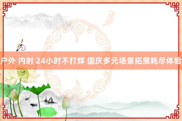 户外 内射 24小时不打烊 国庆多元场景拓展耗尽体验