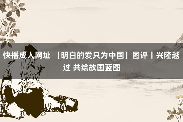 快播成人网址 【明白的爱只为中国】图评丨兴隆越过 共绘故国蓝图