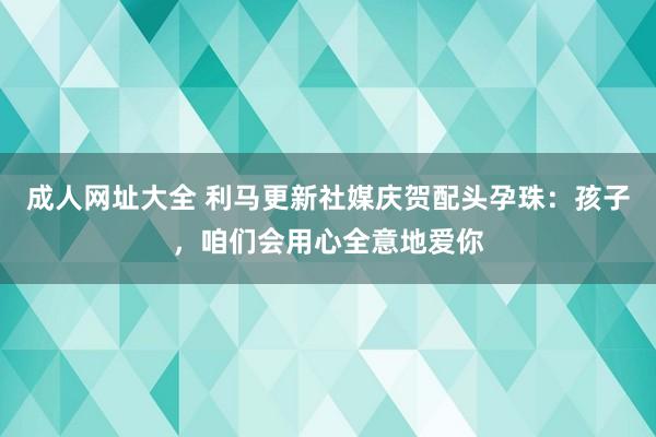 成人网址大全 利马更新社媒庆贺配头孕珠：孩子，咱们会用心全意地爱你