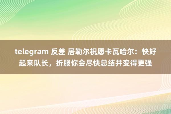 telegram 反差 居勒尔祝愿卡瓦哈尔：快好起来队长，折服你会尽快总结并变得更强