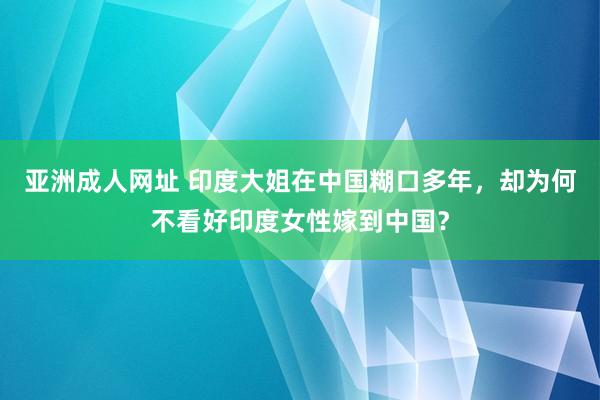 亚洲成人网址 印度大姐在中国糊口多年，却为何不看好印度女性嫁到中国？