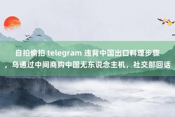 自拍偷拍 telegram 违背中国出口料理步骤，乌通过中间商购中国无东说念主机，社交部回话