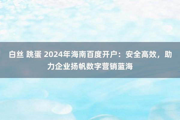 白丝 跳蛋 2024年海南百度开户：安全高效，助力企业扬帆数字营销蓝海