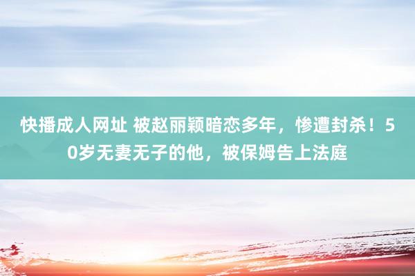 快播成人网址 被赵丽颖暗恋多年，惨遭封杀！50岁无妻无子的他，被保姆告上法庭