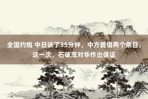 全国约炮 中日谈了35分钟，中方提倡两个条目，这一次，石破茂对华作出保证