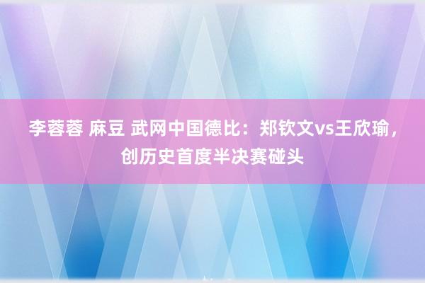 李蓉蓉 麻豆 武网中国德比：郑钦文vs王欣瑜，创历史首度半决赛碰头