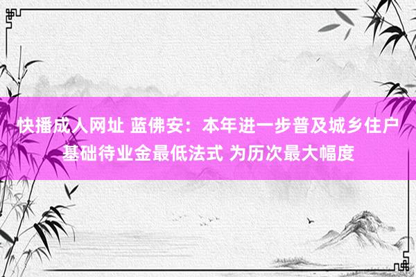 快播成人网址 蓝佛安：本年进一步普及城乡住户基础待业金最低法式 为历次最大幅度