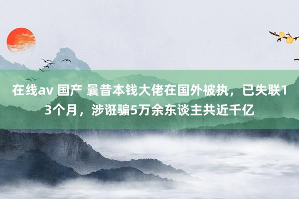 在线av 国产 曩昔本钱大佬在国外被执，已失联13个月，涉诳骗5万余东谈主共近千亿