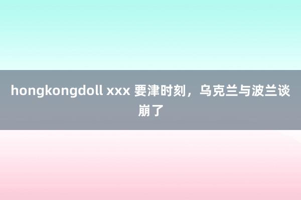 hongkongdoll xxx 要津时刻，乌克兰与波兰谈崩了