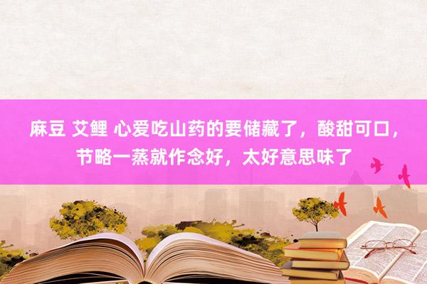 麻豆 艾鲤 心爱吃山药的要储藏了，酸甜可口，节略一蒸就作念好，太好意思味了