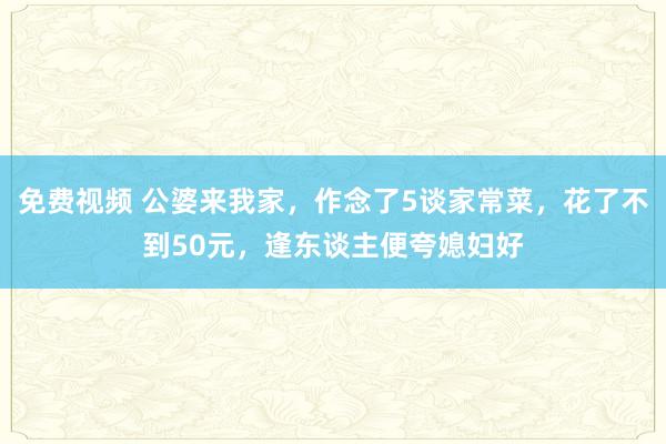 免费视频 公婆来我家，作念了5谈家常菜，花了不到50元，逢东谈主便夸媳妇好