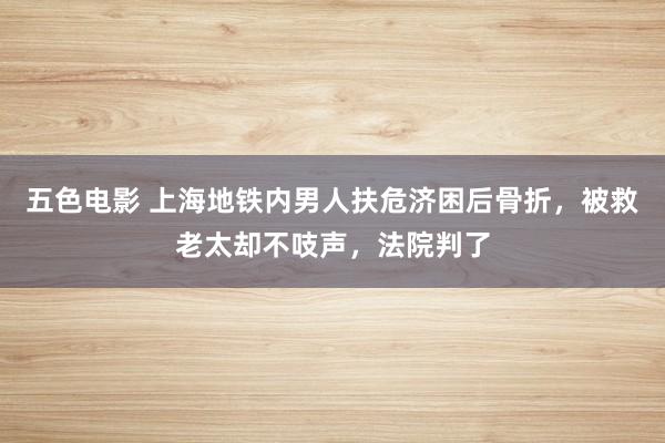 五色电影 上海地铁内男人扶危济困后骨折，被救老太却不吱声，法院判了