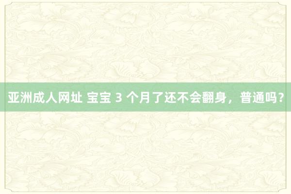 亚洲成人网址 宝宝 3 个月了还不会翻身，普通吗？