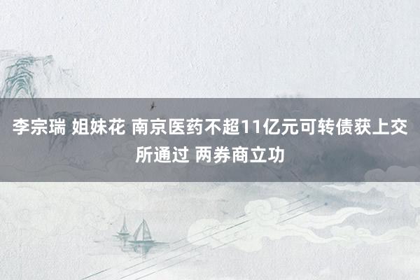 李宗瑞 姐妹花 南京医药不超11亿元可转债获上交所通过 两券商立功