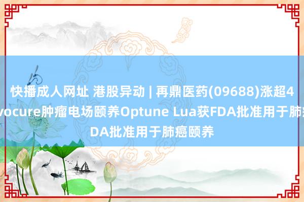 快播成人网址 港股异动 | 再鼎医药(09688)涨超4% Novocure肿瘤电场颐养Optune Lua获FDA批准用于肺癌颐养