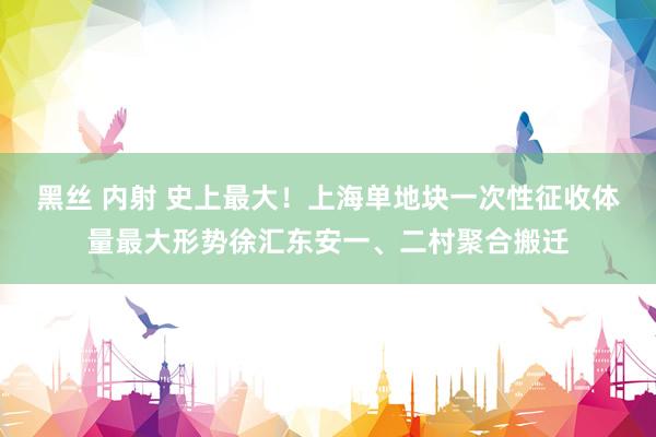 黑丝 内射 史上最大！上海单地块一次性征收体量最大形势徐汇东安一、二村聚合搬迁