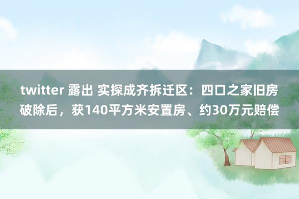 twitter 露出 实探成齐拆迁区：四口之家旧房破除后，获140平方米安置房、约30万元赔偿