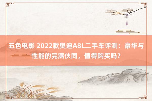 五色电影 2022款奥迪A8L二手车评测：豪华与性能的完满伙同，值得购买吗？