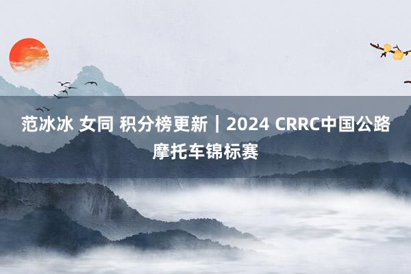 范冰冰 女同 积分榜更新｜2024 CRRC中国公路摩托车锦标赛