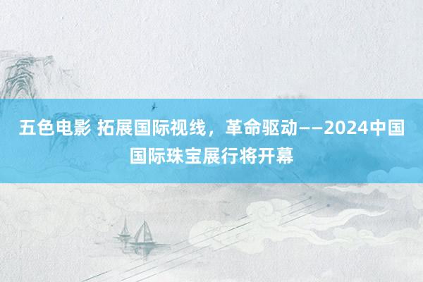 五色电影 拓展国际视线，革命驱动——2024中国国际珠宝展行将开幕