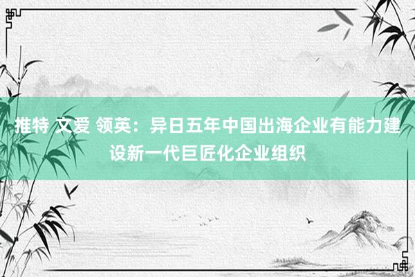 推特 文爱 领英：异日五年中国出海企业有能力建设新一代巨匠化企业组织