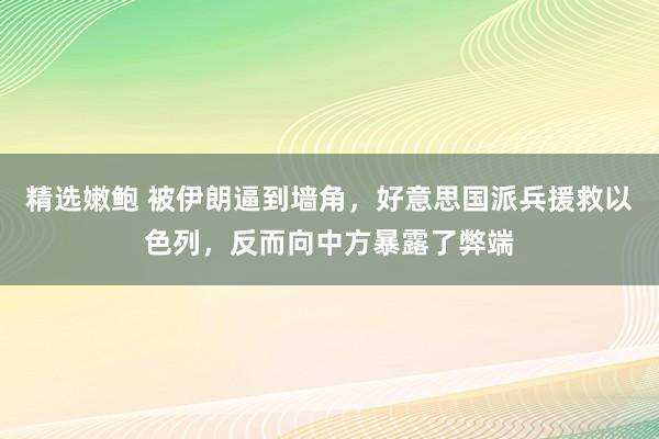 精选嫩鲍 被伊朗逼到墙角，好意思国派兵援救以色列，反而向中方暴露了弊端