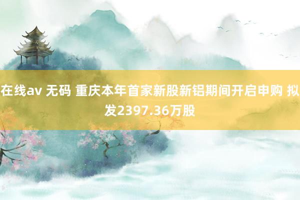 在线av 无码 重庆本年首家新股新铝期间开启申购 拟发2397.36万股