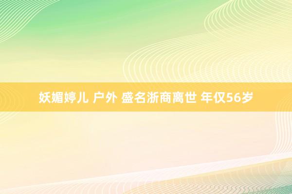 妖媚婷儿 户外 盛名浙商离世 年仅56岁