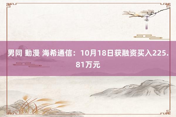 男同 動漫 海希通信：10月18日获融资买入225.81万元