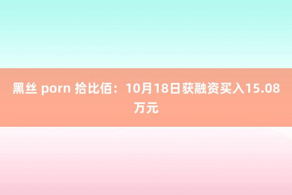 黑丝 porn 拾比佰：10月18日获融资买入15.08万元