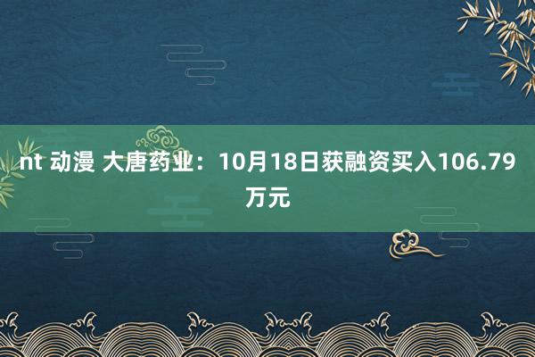 nt 动漫 大唐药业：10月18日获融资买入106.79万元