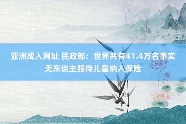 亚洲成人网址 民政部：世界共有41.4万名事实无东谈主服待儿童纳入保险