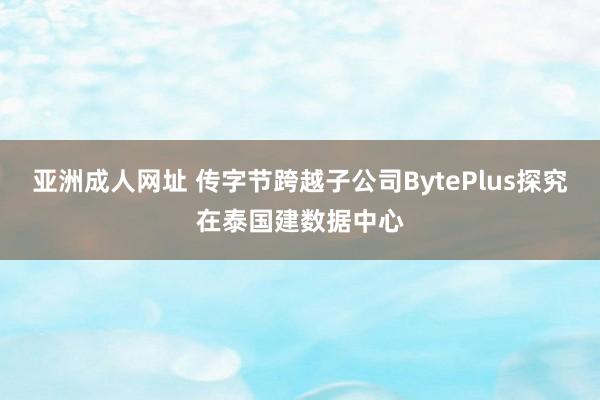 亚洲成人网址 传字节跨越子公司BytePlus探究在泰国建数据中心