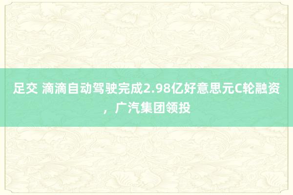 足交 滴滴自动驾驶完成2.98亿好意思元C轮融资，广汽集团领投