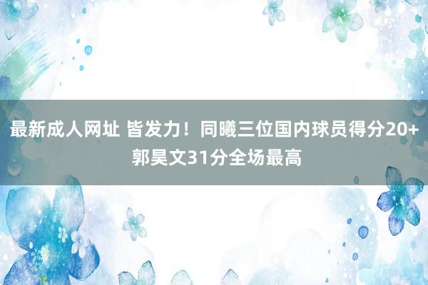 最新成人网址 皆发力！同曦三位国内球员得分20+ 郭昊文31分全场最高