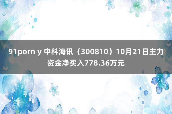 91porn y 中科海讯（300810）10月21日主力资金净买入778.36万元