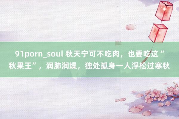 91porn_soul 秋天宁可不吃肉，也要吃这“秋果王”，润肺润燥，独处孤身一人浮松过寒秋