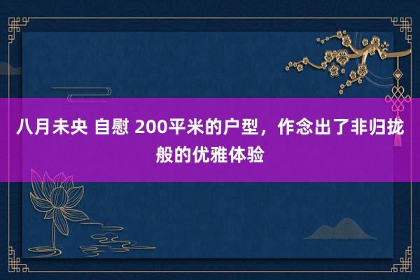 八月未央 自慰 200平米的户型，作念出了非归拢般的优雅体验