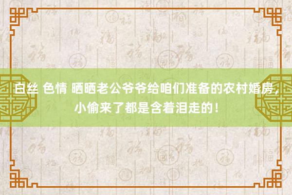 白丝 色情 晒晒老公爷爷给咱们准备的农村婚房，小偷来了都是含着泪走的！