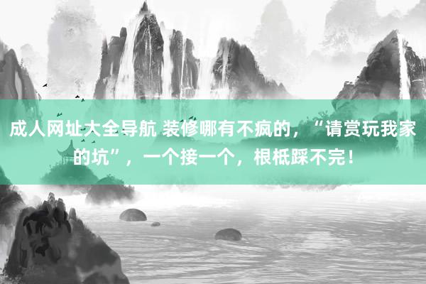 成人网址大全导航 装修哪有不疯的，“请赏玩我家的坑”，一个接一个，根柢踩不完！