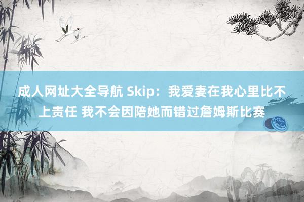 成人网址大全导航 Skip：我爱妻在我心里比不上责任 我不会因陪她而错过詹姆斯比赛