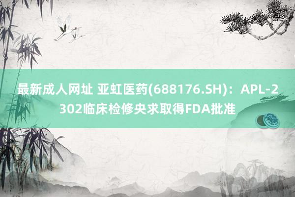 最新成人网址 亚虹医药(688176.SH)：APL-2302临床检修央求取得FDA批准